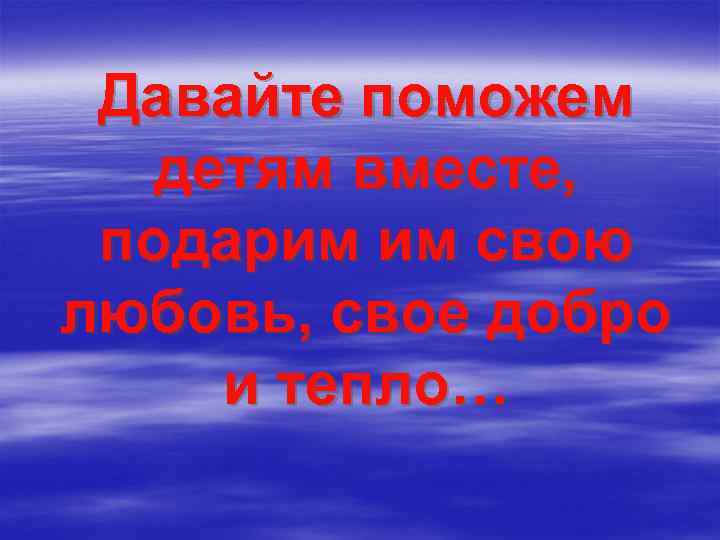 Давайте поможем детям вместе, подарим им свою любовь, свое добро и тепло… 