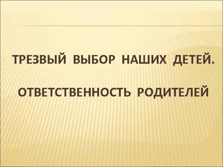 ТРЕЗВЫЙ ВЫБОР НАШИХ ДЕТЕЙ. ОТВЕТСТВЕННОСТЬ РОДИТЕЛЕЙ 