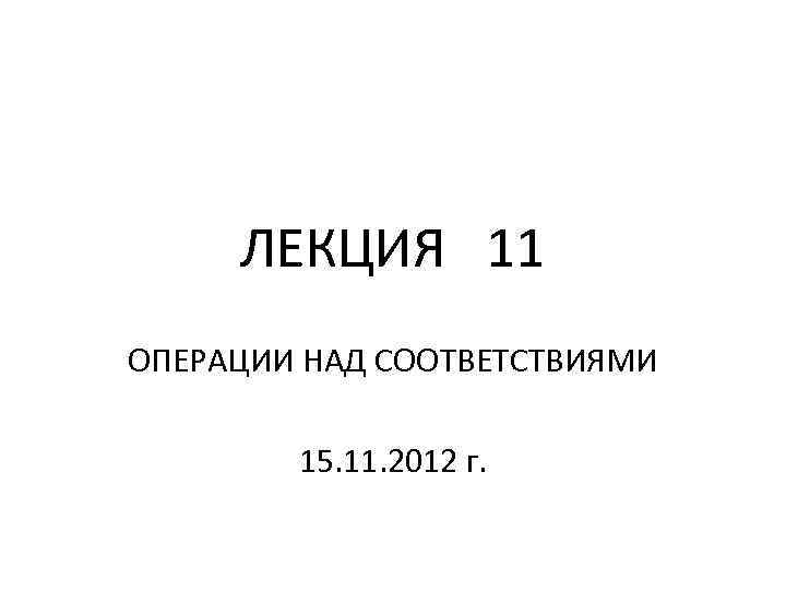 ЛЕКЦИЯ 11 ОПЕРАЦИИ НАД СООТВЕТСТВИЯМИ 15. 11. 2012 г. 