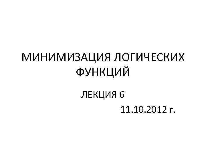 МИНИМИЗАЦИЯ ЛОГИЧЕСКИХ ФУНКЦИЙ ЛЕКЦИЯ 6 11. 10. 2012 г. 