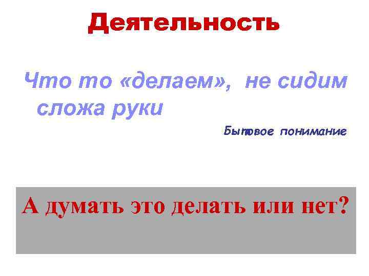 Деятельность Что то «делаем» , не сидим сложа руки Бытовое понимание А думать это