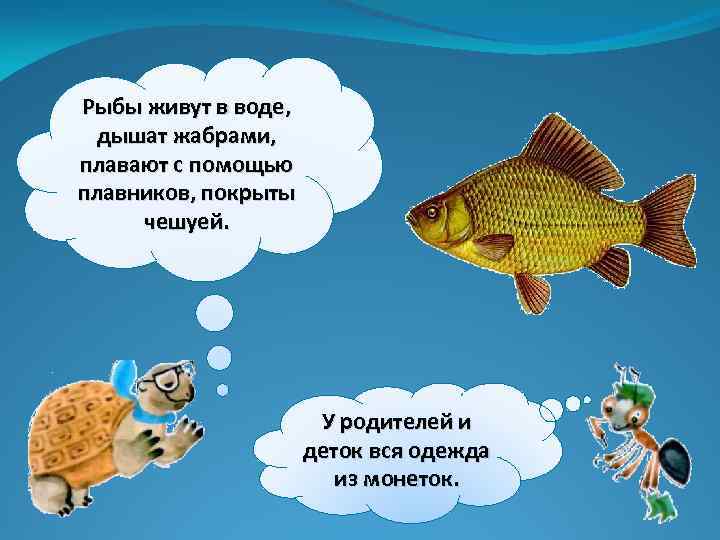 Рыбы живут в воде, дышат жабрами, плавают с помощью плавников, покрыты чешуей. У родителей