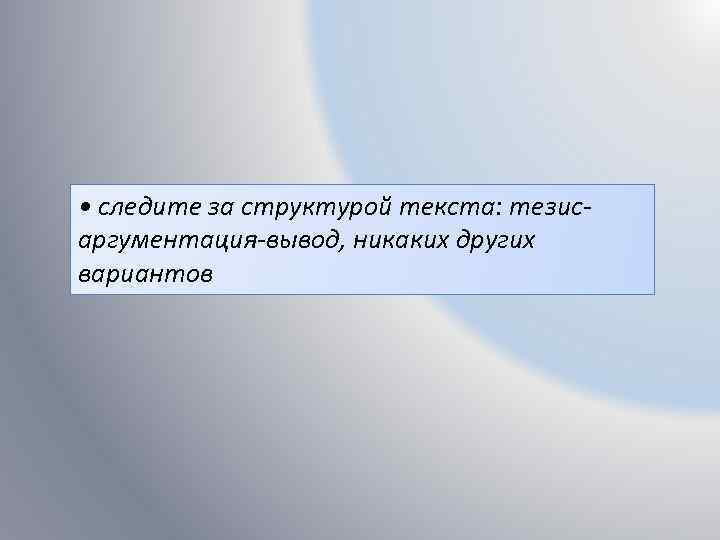  • следите за структурой текста: тезисаргументация-вывод, никаких других вариантов 