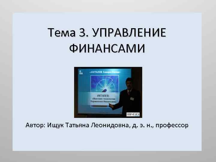 Тема 3. УПРАВЛЕНИЕ ФИНАНСАМИ Автор: Ищук Татьяна Леонидовна, д. э. н. , профессор 