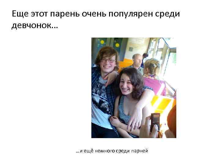 Еще этот парень очень популярен среди девчонок… …и ещё немного среди парней 