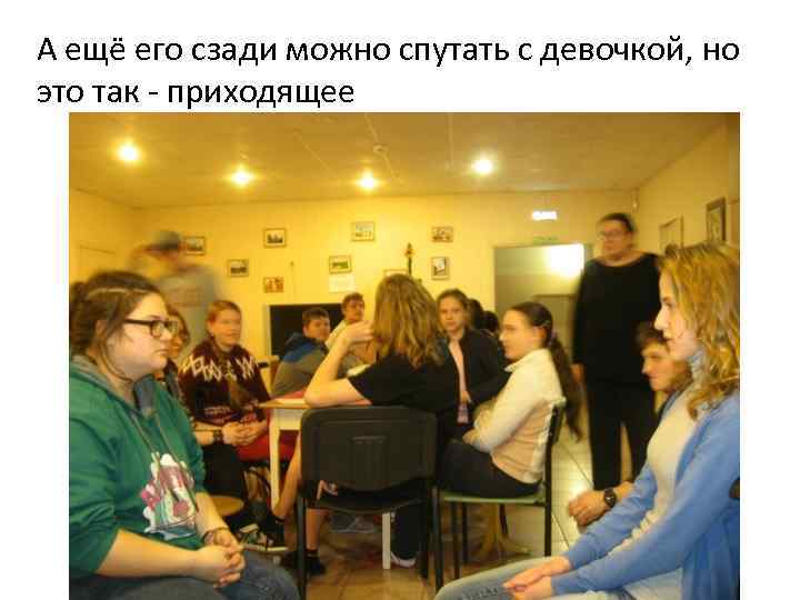 А ещё его сзади можно спутать с девочкой, но это так - приходящее 