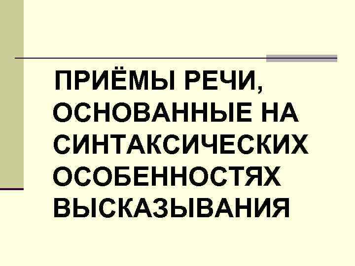 ПРИЁМЫ РЕЧИ, ОСНОВАННЫЕ НА СИНТАКСИЧЕСКИХ ОСОБЕННОСТЯХ ВЫСКАЗЫВАНИЯ 