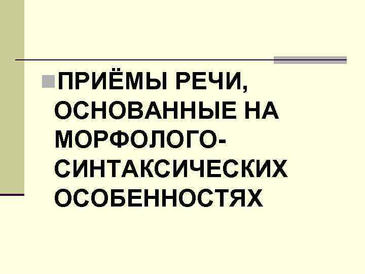 n. ПРИЁМЫ РЕЧИ, ОСНОВАННЫЕ НА МОРФОЛОГОСИНТАКСИЧЕСКИХ ОСОБЕННОСТЯХ 