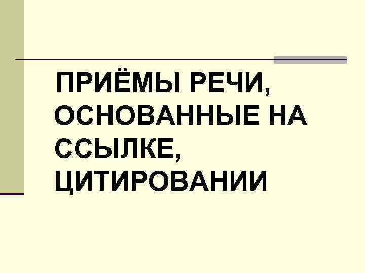 ПРИЁМЫ РЕЧИ, ОСНОВАННЫЕ НА ССЫЛКЕ, ЦИТИРОВАНИИ 
