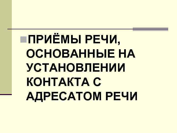 n. ПРИЁМЫ РЕЧИ, ОСНОВАННЫЕ НА УСТАНОВЛЕНИИ КОНТАКТА С АДРЕСАТОМ РЕЧИ 
