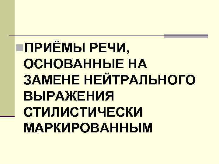 n. ПРИЁМЫ РЕЧИ, ОСНОВАННЫЕ НА ЗАМЕНЕ НЕЙТРАЛЬНОГО ВЫРАЖЕНИЯ СТИЛИСТИЧЕСКИ МАРКИРОВАННЫМ 