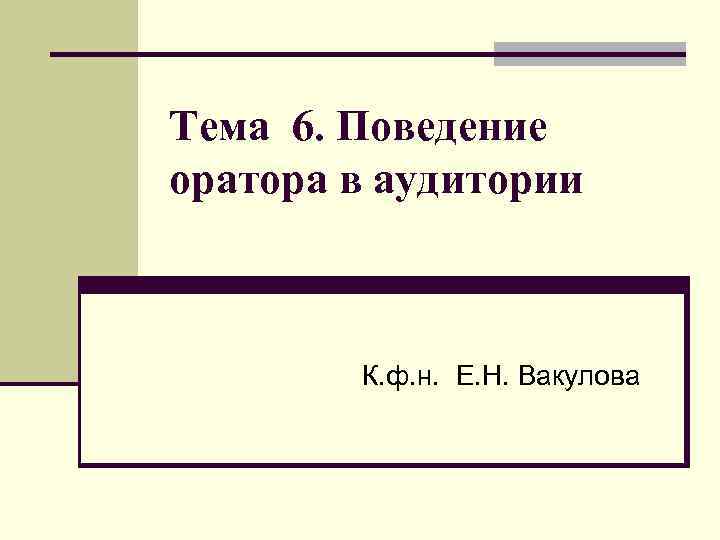 Тема 6. Поведение оратора в аудитории К. ф. н. Е. Н. Вакулова 