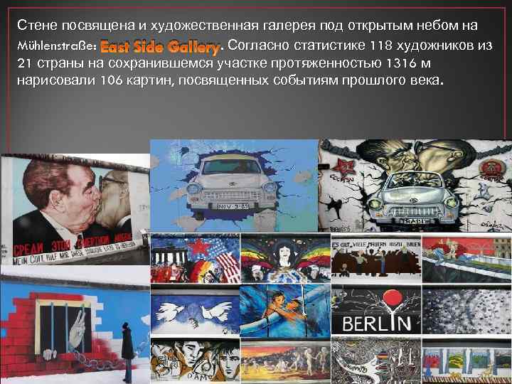Стене посвящена и художественная галерея под открытым небом на Mühlenstraße: East Side Gallery. Согласно