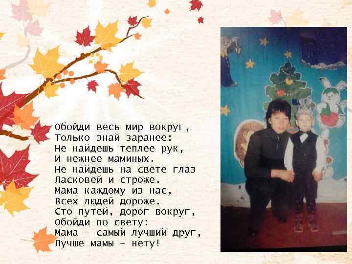 Обойди весь мир вокруг, Только знай заранее: Не найдешь теплее рук, И нежнее маминых.