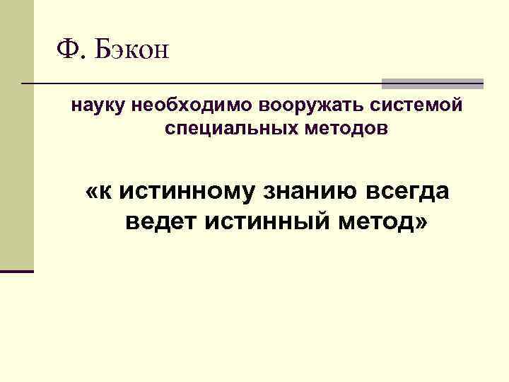 Ф. Бэкон науку необходимо вооружать системой специальных методов «к истинному знанию всегда ведет истинный