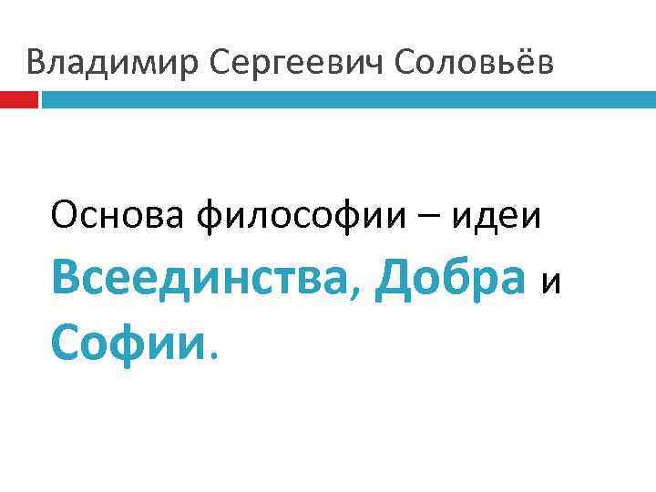 Владимир Сергеевич Соловьёв Основа философии – идеи Всеединства, Добра и Софии. 