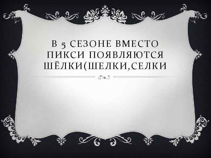 В 5 СЕЗОНЕ ВМЕСТО ПИКСИ ПОЯВЛЯЮТСЯ ШЁЛКИ(ШЕЛКИ, СЕЛКИ 