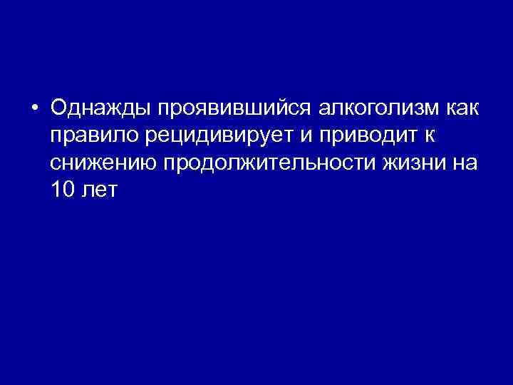  • Однажды проявившийся алкоголизм как правило рецидивирует и приводит к снижению продолжительности жизни