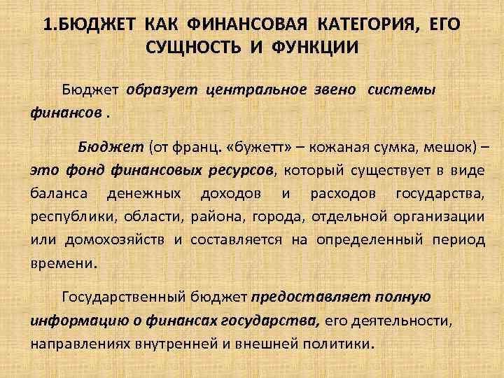 1. БЮДЖЕТ КАК ФИНАНСОВАЯ КАТЕГОРИЯ, ЕГО СУЩНОСТЬ И ФУНКЦИИ Бюджет образует центральное звено системы
