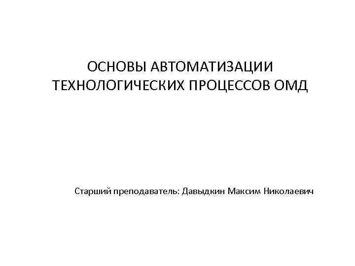 ОСНОВЫ АВТОМАТИЗАЦИИ ТЕХНОЛОГИЧЕСКИХ ПРОЦЕССОВ ОМД Старший преподаватель: Давыдкин Максим Николаевич 
