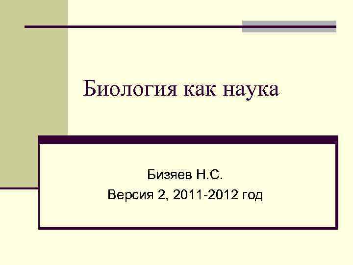 Биология как наука Бизяев Н. С. Версия 2, 2011 -2012 год 