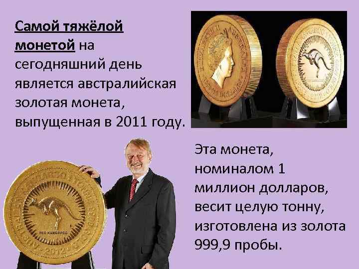 Самой тяжёлой монетой на сегодняшний день является австралийская золотая монета, выпущенная в 2011 году.