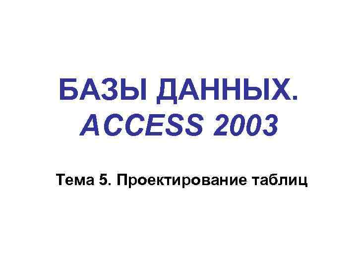 БАЗЫ ДАННЫХ. ACCESS 2003 Тема 5. Проектирование таблиц 