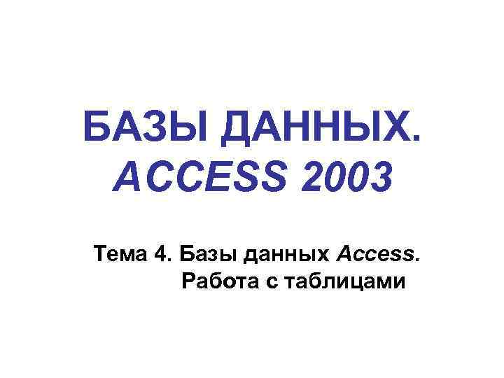БАЗЫ ДАННЫХ. ACCESS 2003 Тема 4. Базы данных Access. Работа с таблицами 