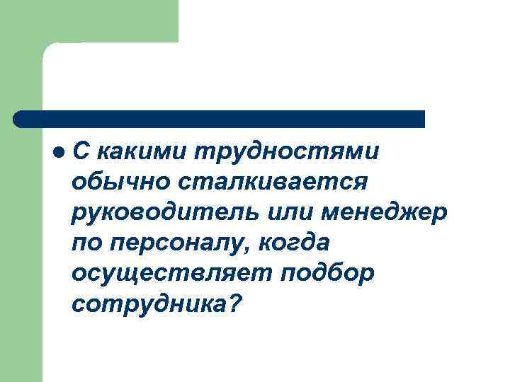 l. С какими трудностями обычно сталкивается руководитель или менеджер по персоналу, когда осуществляет подбор