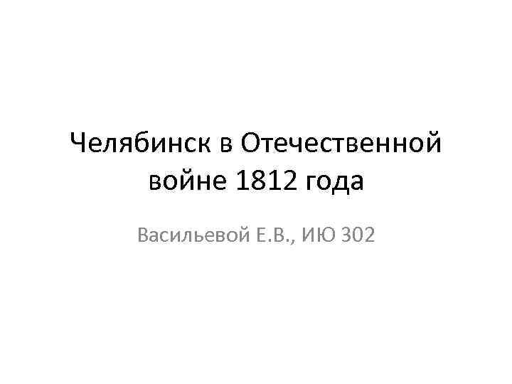 Челябинск в Отечественной войне 1812 года Васильевой Е. В. , ИЮ 302 