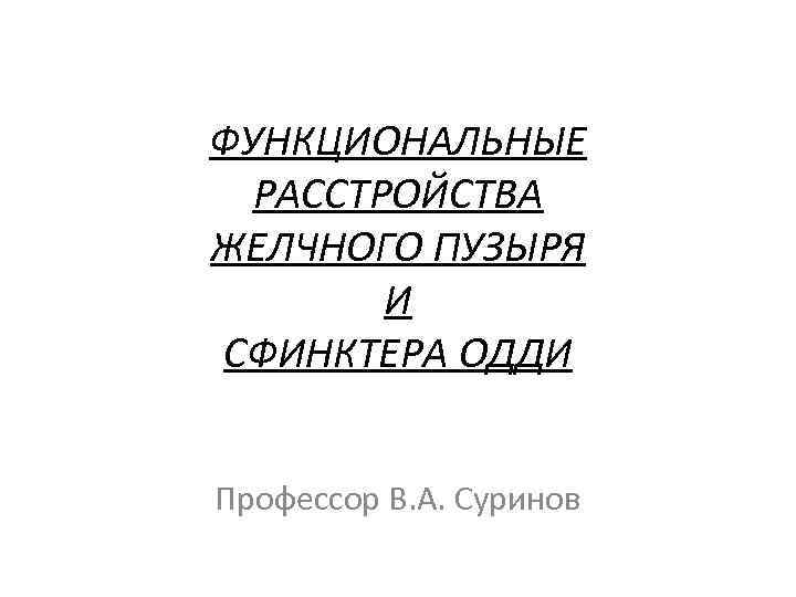 ФУНКЦИОНАЛЬНЫЕ РАССТРОЙСТВА ЖЕЛЧНОГО ПУЗЫРЯ И СФИНКТЕРА ОДДИ Профессор В. А. Суринов 