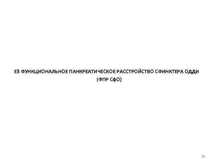 Е 3 ФУНКЦИОНАЛЬНОЕ ПАНКРЕАТИЧЕСКОЕ РАССТРОЙСТВО СФИНКТЕРА ОДДИ (ФПР Сф. О) 39 