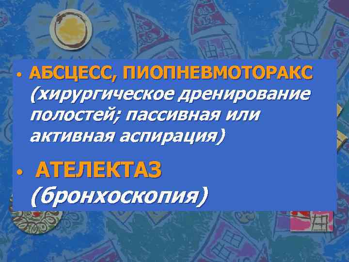  • • АБСЦЕСС, ПИОПНЕВМОТОРАКС (хирургическое дренирование полостей; пассивная или активная аспирация) АТЕЛЕКТАЗ (бронхоскопия)