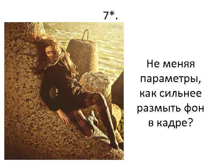 7*. Не меняя параметры, как сильнее размыть фон в кадре? 