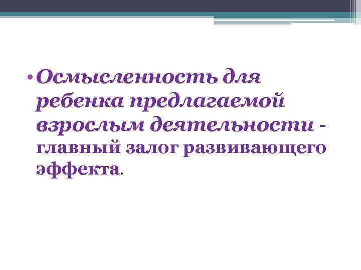  • Осмысленность для ребенка предлагаемой взрослым деятельности главный залог развивающего эффекта. 