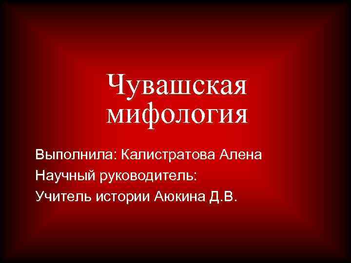 Чувашская мифология Выполнила: Калистратова Алена Научный руководитель: Учитель истории Аюкина Д. В. 