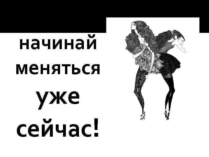 начинай меняться уже сейчас! 