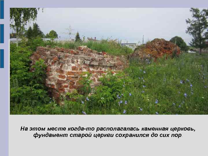 На этом месте когда-то располагалась каменная церковь, фундамент старой церкви сохранился до сих пор.