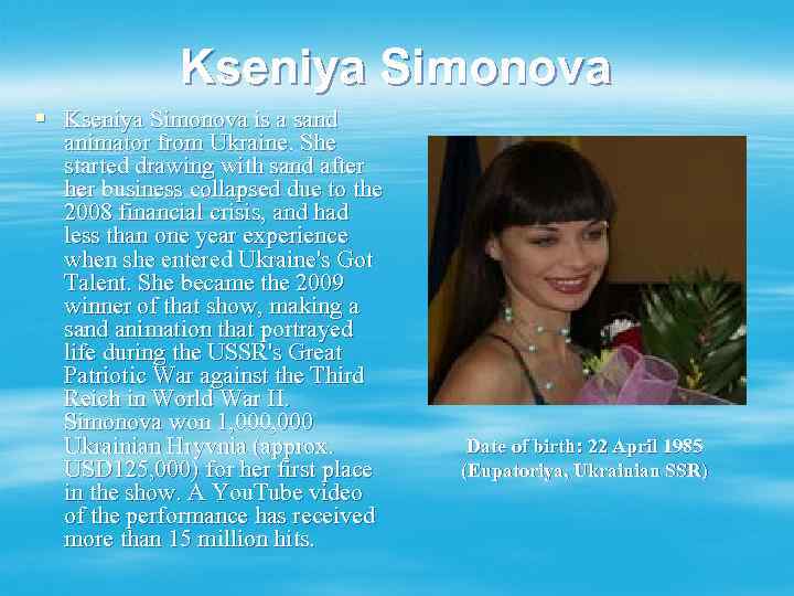 Kseniya Simonova § Kseniya Simonova is a sand animator from Ukraine. She started drawing