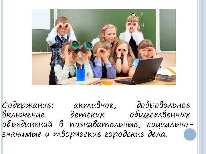 Содержание: активное, добровольное включение детских общественных объединений в познавательные, социальнозначимые и творческие городские дела.