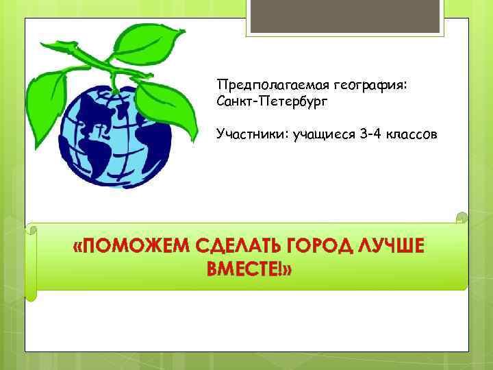 Предполагаемая география: Санкт-Петербург Участники: учащиеся 3 -4 классов «ПОМОЖЕМ СДЕЛАТЬ ГОРОД ЛУЧШЕ ВМЕСТЕ!» 