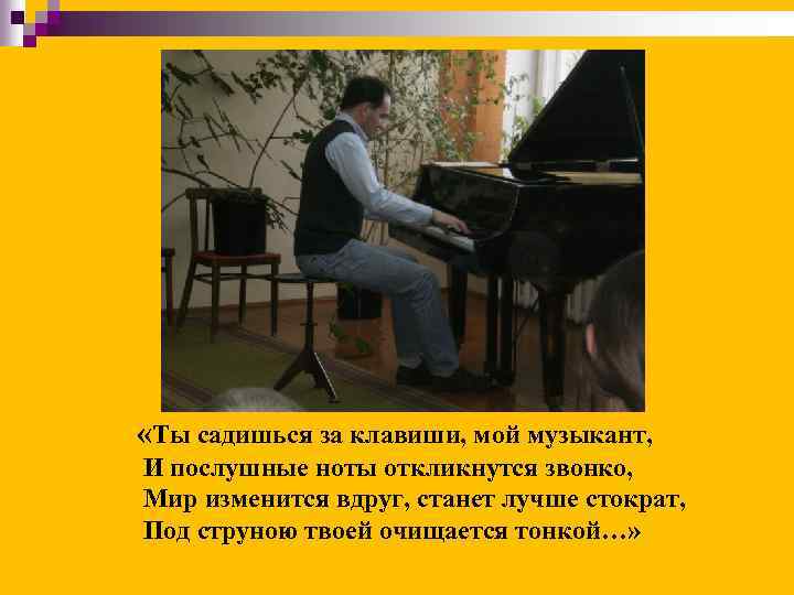  «Ты садишься за клавиши, мой музыкант, И послушные ноты откликнутся звонко, Мир изменится