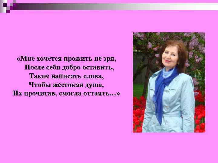  «Мне хочется прожить не зря, После себя добро оставить, Такие написать слова, Чтобы