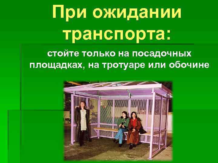 При ожидании транспорта: стойте только на посадочных площадках, на тротуаре или обочине 