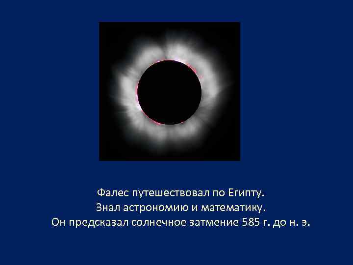 Фалес путешествовал по Египту. Знал астрономию и математику. Он предсказал солнечное затмение 585 г.