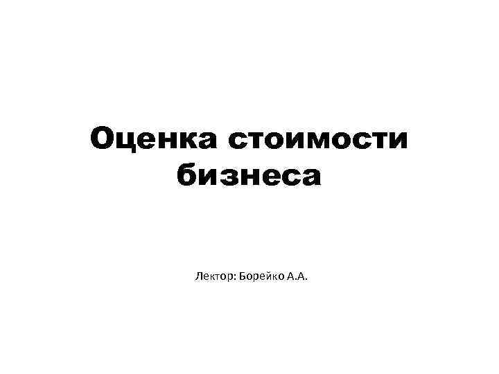 Оценка стоимости бизнеса Лектор: Борейко А. А. 