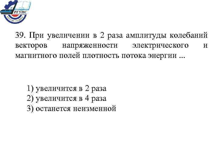 39. При увеличении в 2 раза амплитуды колебаний векторов напряженности электрического и магнитного полей