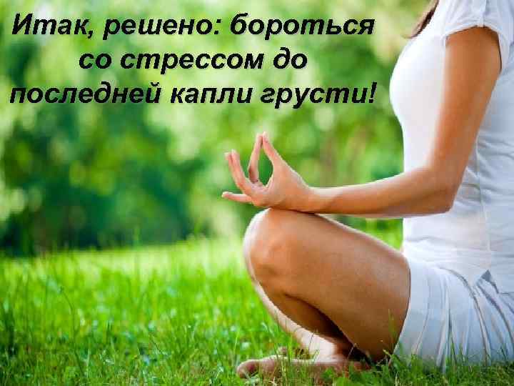 Итак, решено: бороться со стрессом до последней капли грусти! 
