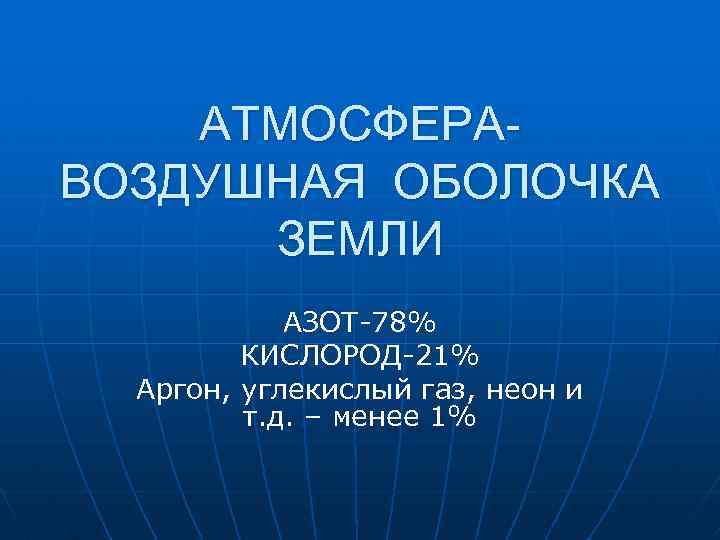 АТМОСФЕРАВОЗДУШНАЯ ОБОЛОЧКА ЗЕМЛИ АЗОТ-78% КИСЛОРОД-21% Аргон, углекислый газ, неон и т. д. – менее