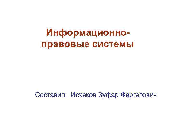 Информационноправовые системы Составил: Исхаков Зуфар Фаргатович 